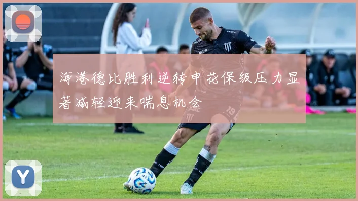 海港德比胜利逆转申花保级压力显著减轻迎来喘息机会
