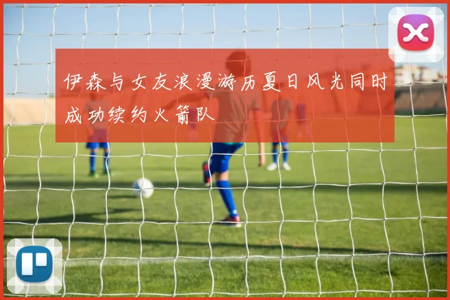 伊森与女友浪漫游历夏日风光同时成功续约火箭队