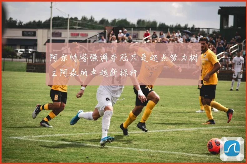 阿尔特塔强调夺冠只是起点努力树立阿森纳卓越新标杆